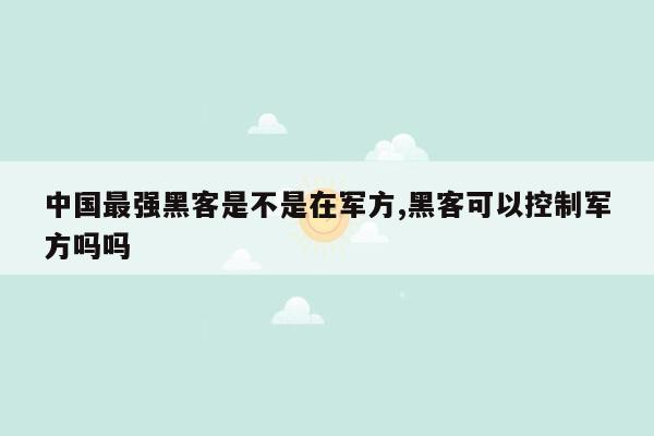 中国最强黑客是不是在军方,黑客可以控制军方吗吗