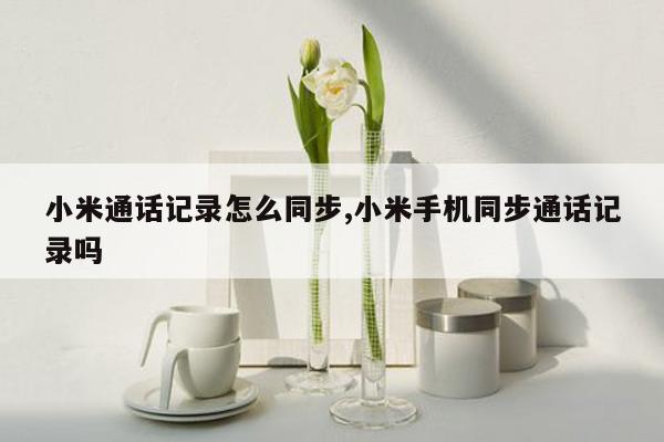 小米通话记录怎么同步,小米手机同步通话记录吗