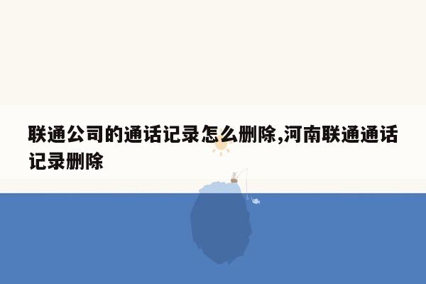 联通公司的通话记录怎么删除,河南联通通话记录删除