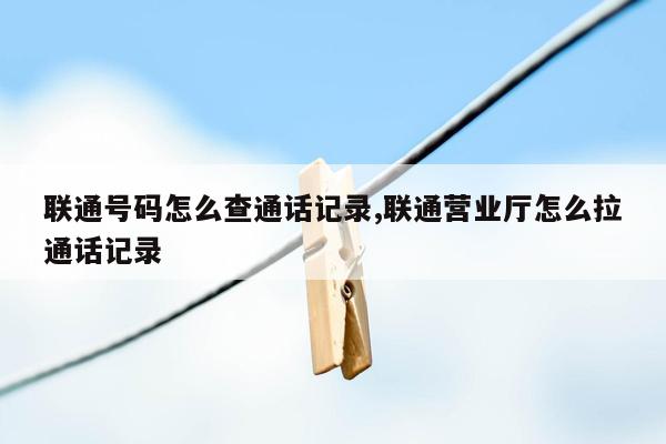 联通号码怎么查通话记录,联通营业厅怎么拉通话记录