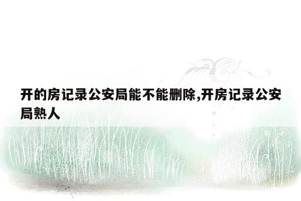 开的房记录公安局能不能删除,开房记录公安局熟人