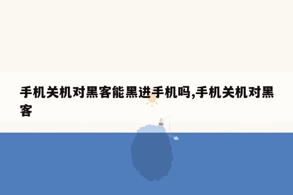 手机关机对黑客能黑进手机吗,手机关机对黑客