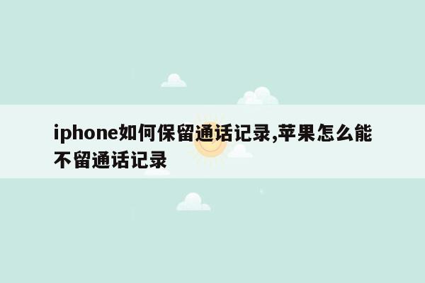 iphone如何保留通话记录,苹果怎么能不留通话记录