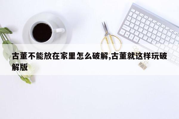 古董不能放在家里怎么破解,古董就这样玩破解版