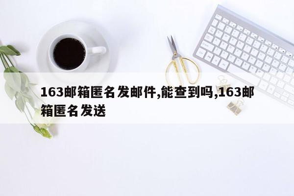 163邮箱匿名发邮件,能查到吗,163邮箱匿名发送