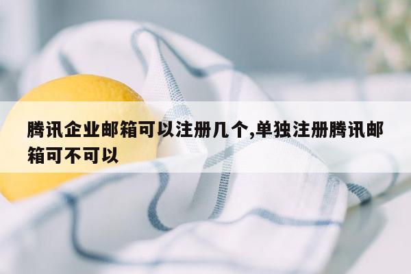 腾讯企业邮箱可以注册几个,单独注册腾讯邮箱可不可以