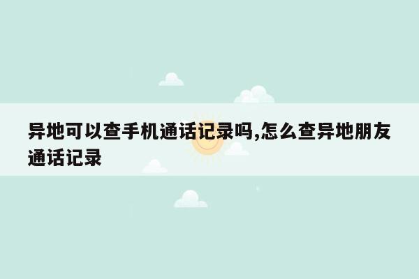 异地可以查手机通话记录吗,怎么查异地朋友通话记录