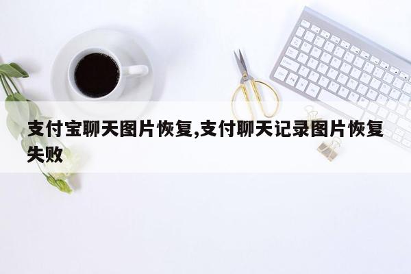 支付宝聊天图片恢复,支付聊天记录图片恢复失败