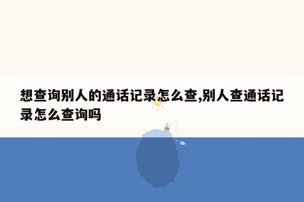 想查询别人的通话记录怎么查,别人查通话记录怎么查询吗