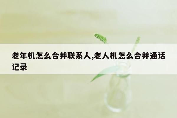 老年机怎么合并联系人,老人机怎么合并通话记录