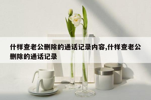 什样查老公删除的通话记录内容,什样查老公删除的通话记录