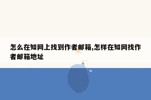 怎么在知网上找到作者邮箱,怎样在知网找作者邮箱地址