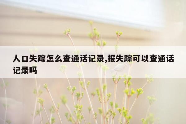 人口失踪怎么查通话记录,报失踪可以查通话记录吗