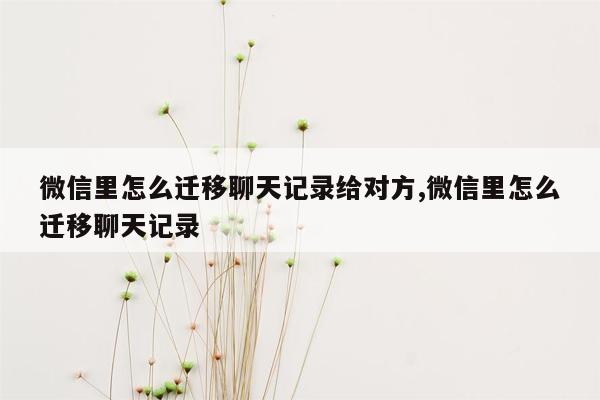 微信里怎么迁移聊天记录给对方,微信里怎么迁移聊天记录