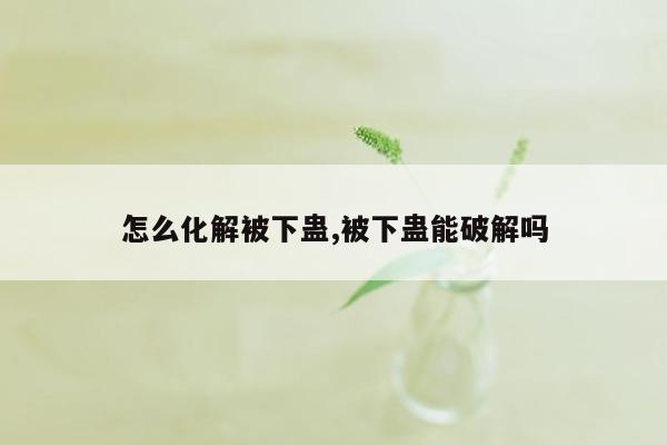 怎么化解被下蛊,被下蛊能破解吗