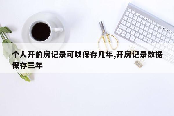 个人开的房记录可以保存几年,开房记录数据保存三年