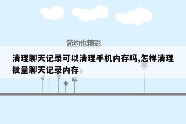 清理聊天记录可以清理手机内存吗,怎样清理批量聊天记录内存