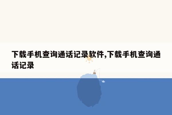 下载手机查询通话记录软件,下载手机查询通话记录