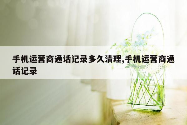 手机运营商通话记录多久清理,手机运营商通话记录