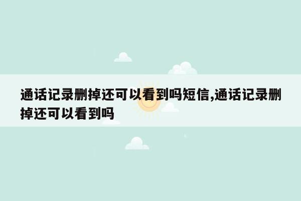 通话记录删掉还可以看到吗短信,通话记录删掉还可以看到吗