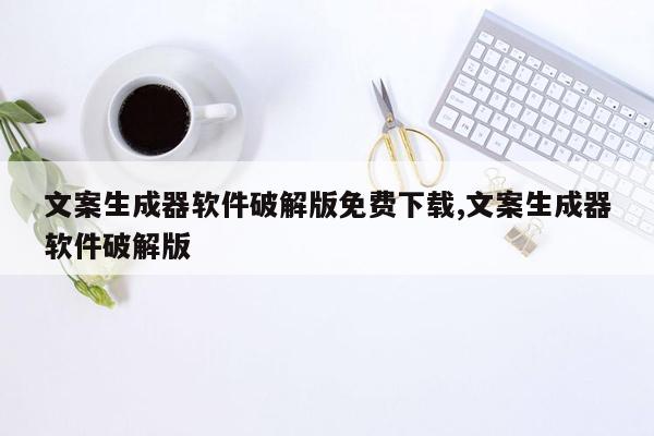 文案生成器软件破解版免费下载,文案生成器软件破解版