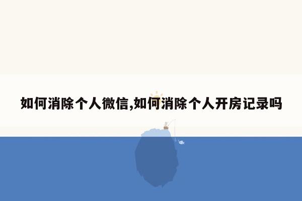 如何消除个人微信,如何消除个人开房记录吗