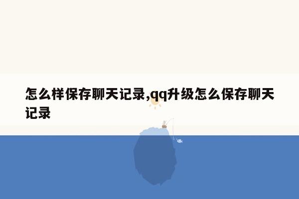 怎么样保存聊天记录,qq升级怎么保存聊天记录