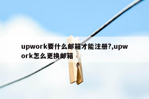 upwork要什么邮箱才能注册?,upwork怎么更换邮箱