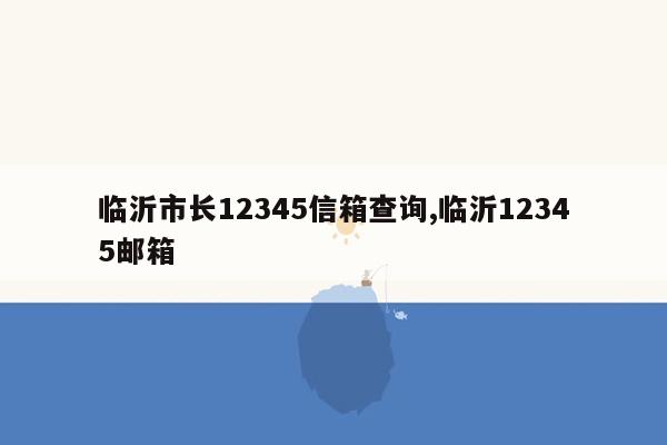 临沂市长12345信箱查询,临沂12345邮箱