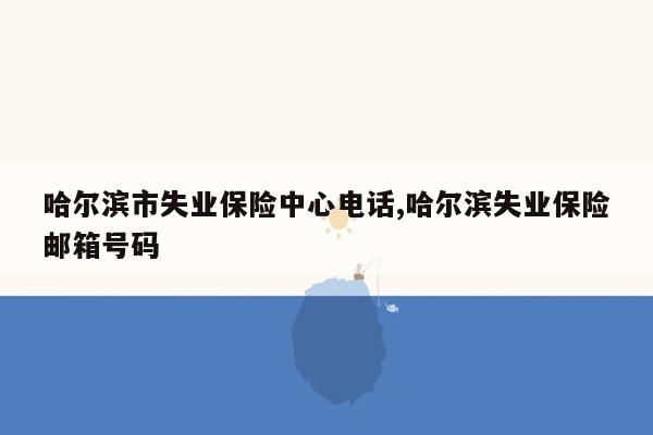 哈尔滨市失业保险中心电话,哈尔滨失业保险邮箱号码