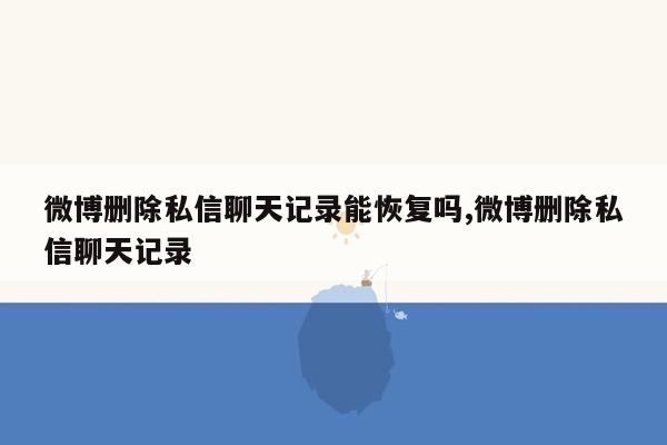 微博删除私信聊天记录能恢复吗,微博删除私信聊天记录