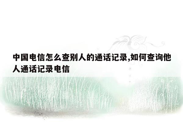 中国电信怎么查别人的通话记录,如何查询他人通话记录电信