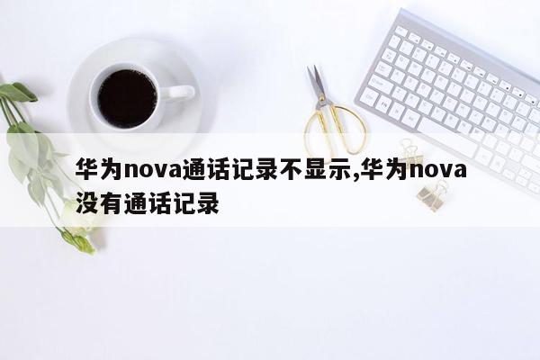 华为nova通话记录不显示,华为nova没有通话记录