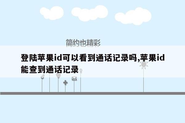 登陆苹果id可以看到通话记录吗,苹果id能查到通话记录