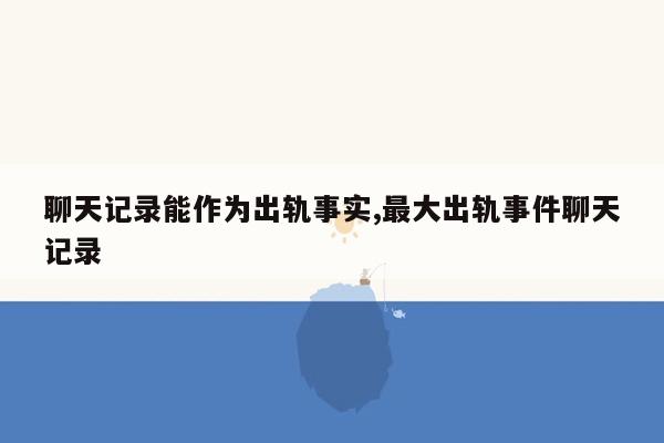 聊天记录能作为出轨事实,最大出轨事件聊天记录