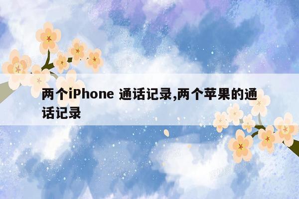 两个iPhone 通话记录,两个苹果的通话记录