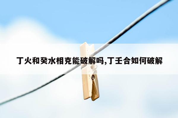 丁火和癸水相克能破解吗,丁壬合如何破解