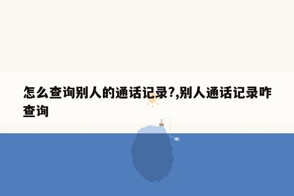 怎么查询别人的通话记录?,别人通话记录咋查询