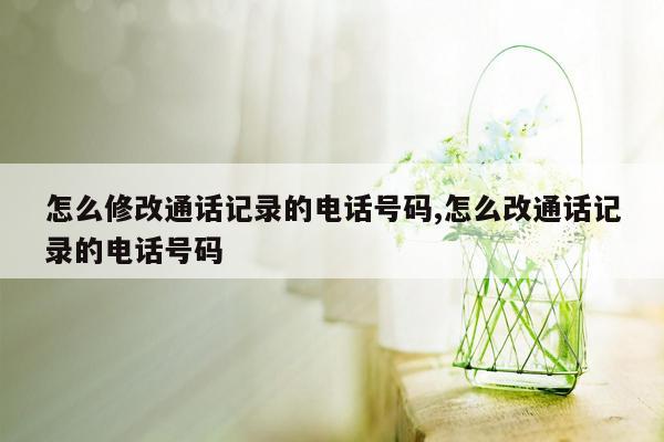 怎么修改通话记录的电话号码,怎么改通话记录的电话号码