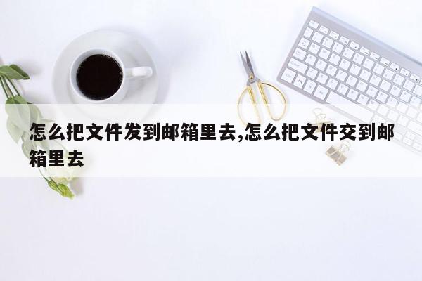 怎么把文件发到邮箱里去,怎么把文件交到邮箱里去