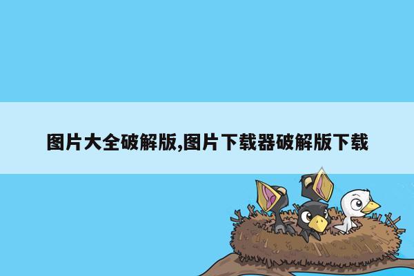 图片大全破解版,图片下载器破解版下载