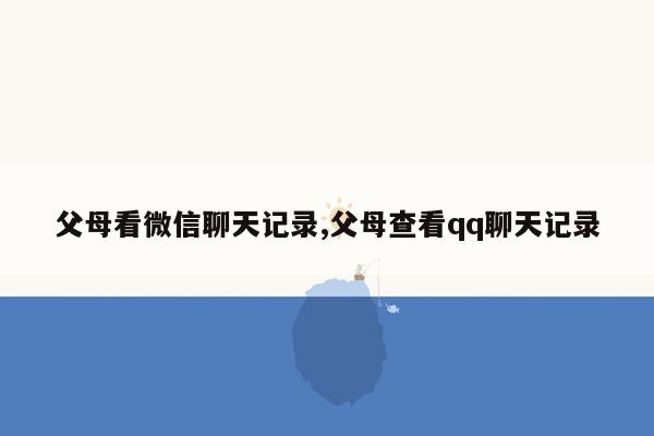 父母看微信聊天记录,父母查看qq聊天记录