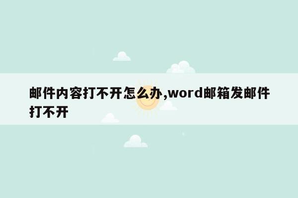 邮件内容打不开怎么办,word邮箱发邮件打不开