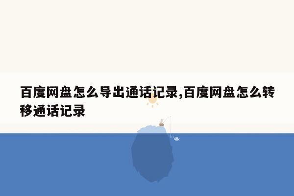 百度网盘怎么导出通话记录,百度网盘怎么转移通话记录