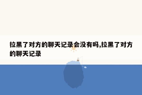 拉黑了对方的聊天记录会没有吗,拉黑了对方的聊天记录