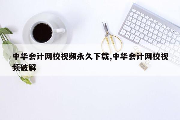 中华会计网校视频永久下载,中华会计网校视频破解
