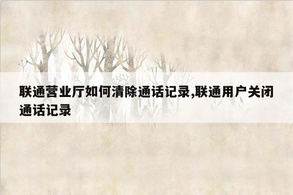 联通营业厅如何清除通话记录,联通用户关闭通话记录