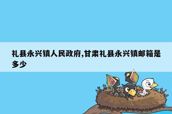 礼县永兴镇人民政府,甘肃礼县永兴镇邮箱是多少