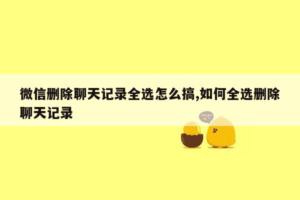 微信删除聊天记录全选怎么搞,如何全选删除聊天记录