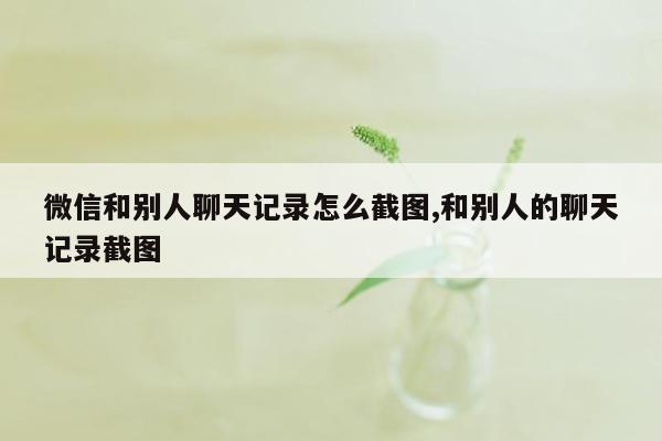 微信和别人聊天记录怎么截图,和别人的聊天记录截图